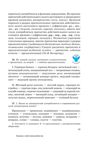 19
перестали употребляться в функции определения. Из кратких
причастий действительного залога настоящего и прошедшего
времени развились деепричастия (неся, хваля). Целиком
перешли в разряд прилагательных причастия действитель-
ного залога настоящего времени с суффиксами -уч-, -юч-,
-ач-, -яч- (жгучий, колючий, горячий, висячий), вместо них
стали употребляться причастия действительного залога на-
стоящего времени с суффиксами -ущ-, -ющ-, -ащ-, -ящ- (жгу-
щий, колющий, горящий, висящий). Полностью утрачивая
глагольные признаки, многие причастия переходят в разряд
прилагательных (выдающиеся достижения, мочёные яблоки,
независимое государство). Следует различать причастия и
прилагательные (избитый человек — причастие, избитая
истина — прилагательное) (По В. Белоусову).
26. Из первой группы выпишите словосочетания
с причастием, из второй — с именем прилагательным.
I. Горящая бумага — горячая батарея, негасимый свет —
негаснущий огонь, выкрашенный пол — некрашеная скамья,
путаное доказательство — запутанное дело, начинающий
писатель — начинающий концерт артист, ведущий специа-
лист — ведущий группу экскурсовод.
II. Жгущий руки котелок — жгучий мороз, горящая по-
стройка — горячая пора, под лежачий камень — лежащий на
клумбе камень, сидячее положение — сидящий за партой уче-
ник, висячий замок — висящий плод, летающий аппарат —
летучая мышь, пересоленный винегрет — солёный бульон.
27. 1. Какие из деепричастий употребляются в современном рус-
ском литературном языке?
Промокнув — промокши, подмёрзнув — подмёрзнувши,
утихнув — утихнувши, покорив — покоряя, возвысив —
возвыся, вступив — вступя, заманив — заманя, исправив —
исправя, сломя — сломав, спустя — спустив.
2. Составьте и запишите 3—4 предложения с деепричастными
оборотами.
Скачано с сайта www.aversev.by
 