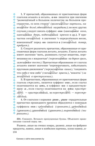 216
1. У причастий, образованных от приставочных форм
глаголов вешать и весить, -а-нн- пишется при значении
‘размещённый в большом количестве на большом про-
странстве, со всех сторон’ (развешанные картины, на­
вешанное бельё, обвешанный наградами); во всех других
случаях следует писать суффикс -енн- (завешенное окно,
навешенная дверь, подвешенный крючок и др.). У при-
частия свешанный в значении ‘с определённым весом,
взвешенный’ перед -нн- пишется а (свешанный товар,
продукт).
2. Следует различать причастия, образованные от при-
ставочных форм глаголов месить, мешать. Глагол месить
имеет значение ‘мять, разминать густые вещества, пере-
мешивая их с жидкостью’ (перемешенная на дороге грязь,
замешенное тесто). Причастные образования от глагола
мешать имеют значение ‘переворачивать, взбалтывать
круговым движением’ (перемешанная каша), ‘соединять
что-либо с чем-либо’ (смешанные краски), ‘вовлечь’ (за-
мешанный в преступлении).
3. В причастиях, образованных от приставочных форм
глагола стрелять, пишется суффикс -енн-, если глагол
оканчивается на -ить, и суффикс -нн- с предшествую-
щим -я-, если глагол оканчивается на -ять: пристре-
лить — пристреленный, но перестрелять — перестре-
лянный.
4. От глаголов с корнями -ровн-, -равн- страдательные
причастия прошедшего времени образуются с помощью
суффикса -енн-: сро´вненный (сровнять), уро´вненный
(уровнять), уравненный (уравнять), выровненный (вы-
ровнять).
331. Спишите. Вставьте пропущенные буквы. Объясните право-
писание гласной перед -нн-.
Развеш..нные на стенах ковры, развеш..нные на фабрике
продукты, навеш..нные в изобилии картины, плохо навеш..н-





































Скачано с сайта www.aversev.by
 