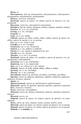277
Вуа´ль, ж.
Вы´здороветь, буд. вр. вы´здоровею, вы´здоровеешь, вы´здоровеет,
вы´здоровеем, вы´здоровеете, вы´здоровеют
Вы´нуть, повелит. вы´нь(те)
Высо´кий, прост. ф. сравн. ст. вы´ше, прост. ф. превосх. ст. вы-
соча´йший
Вы´сунуть, повелит. вы´суни(те) и вы´сунь(те)
Вы´тереть, буд. вр. вы´тру, вы´трешь, вы´трет, вы´трем, вы´трете, вы´трут
Ганте´ль, ж., р. п. мн. ганте´лей
Гекта´р, р. п. мн. гекта´ров
Георги´н, м.
Герб, им. п. мн. гербы´
Ги´бкий, кратк. ф. ги´бок, гибка´, ги´бко, ги´бки, прост. ф. сравн. ст.
ги´бче, прост. ф. превосх. ст. не употр.
Год, им. п. мн. го´ды и года´
Го´льфы, р. п. мн. го´льфов
Го´спиталь, им. п. мн. го´спитали
Гра´бли, р. п. мн. гра´бель и гра´блей
Грамм, р. п. мн. грамм и гра´ммов (счет. ф.)
Грузи´н, р. п. мн. грузи´н
Дерзи´ть, 1­е л. ед. ч. не употр.
Дешёвый, прост. ф. сравн. ст. деше´вле, прост. ф. превосх. ст. де-
шёвейший и дешеве´йший
Дже´мпер, им. п. мн. дже´мперы
Дире´ктор, им. п. мн. директора´
Дно, им. п. мн. до´нья, р. п. мн. до´ньев
До´брый, кратк. ф. добр, добра´, до´бро, до´бры и добры´
Догово´р, им. п. мн. догово´ры
До´ктор, им. п. мн. доктора´
Досто´йный, кратк. ф. досто´ин, досто´йна, досто´йно, досто´йны
Дрема´ть, наст. вр. дре´млю, дре´млешь, дре´млет, дре´млем, дре´млете,
дре´млют; дееприч. дремля´
Дробь, ж.
Дру´жественный, кратк. ф. дру´жествен и дру´жественен
Дру´жный, кратк. ф. дру´жен, дружна´, дру´жно, дру´жны и дружны´
Есть, повелит. е´шь(те)
Е´хать, повелит. поезжа´й(те)
Жа´ждать, наст. вр. жа´жду, жа´ждешь, жа´ждет, жа´ждем, жа´ждете,
жа´ждут
Жалюзи´, нескл., ср.
Жа´ркий, прост. ф. сравн. ст. жа´рче, прост. ф. превосх. ст. жар-
ча´йший
Жечь, наст. вр. жгу, жжёшь, жжёт, жжём, жжёте, жгут
Жёсткий, прост. ф. сравн. ст. жёстче, прост. ф. превосх. ст. не употр.
Жи´дкий, прост. ф. сравн. ст. жи´же, прост. ф. превосх. ст. не употр.
Жира´ф, м. и жира´фа, ж.
Скачано с сайта www.aversev.by
 
