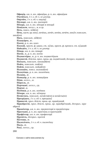 280
Офице´р, им. п. мн. офице´ры, р. п. мн. офице´ров
Очути´ться, 1­е л. ед. ч. не употр.
Ощути´ть, 1­е л. ед. ч. ощущу´
Па´спорт, им. п. мн. паспорта´
Пе´карь, им. п. мн. пе´кари и пекаря´
Пена´льти, нескл., м. и ср.
Петь, повел. по´й(те)
Печь, наст. вр. пеку´, печёшь, печёт, печём, печёте, пеку´т; повелит.
пеки´(те)
Пить, повелит. пе´й(те)
Плацка´рта, ж.
Плечо´, р. п. мн. плеч
Плохо´й, прост. ф. сравн. ст. ху´же, прост. ф. превосх. ст. ху´дший
Победи´ть, 1­е л. ед. ч. не употр.
По´вар, им. п. мн. повара´
Пого´н, м., р. п. мн. пого´н
Подмасте´рье, м., р. п. мн. подмасте´рьев
Подмести´, действ. прич. прош. вр. подмётший; дееприч. подметя´
Пое´хать, повелит. поезжа´й(те)
Пои´ть, повелит. пои´(те)
Пойти´, повелит. пойди´(те)
Положи´ть, повел. положи´(те)
Полоте´нце, р. п. мн. полоте´нец
Полы´нь, ж.
Помидо´р, р. п. мн. помидо´ров
По´ни, нескл., м.
По´росль, ж.
Портмоне´, нескл., ср.
Портье´, м.
Потёмки, р. п. мн. потёмок
По´черк, им. п. мн. по´черки
Почи´стить, повелит. почи´сти(те) и почи´сть(те)
Прегра´дить, 1­е л. ед. ч. прегражу´
Привести´, прич. дейст. прош. вр. приве´дший
Приобрести´, прич. дейст. прош. вр. приобре´тший, дееприч. при-
обретя´
Проже´ктор, им. п. мн. прожектора´ и проже´кторы
Простыня´, р. п. мн. просты´нь и простыне´й
Профе´ссор, им. п. мн. профессора´
Проче´сть, дееприч. прочтя´
Пу´стошь, ж.
Пылесо´сить, 1­е л. ед. ч. пылесо´шу
Пыль, ж.
Рагу´, нескл., ср.
Скачано с сайта www.aversev.by
 