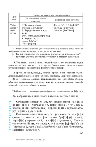 57
При-
знак
Согласные звуки при произношении
не изменяют своего
качества
изменяют своё качество
Твёр-
дость /
мяг-
кость
1. На конце слова:
вес [в′эс]; весь [в′эс′]
2. Перед гласными а, о,
у, ы:
грозы [гро´зы]; грёзы [гр′о´зы]
3. Перед г, к, х:
горько [го´р′ка]
горка [го´рка]
Перед [д′], [т′], [ч′], [ш′]:
листик [л′ис′т′ик]
банщик [бан′ш′ик]
2. Расскажите, в каких условиях глухие и звонкие согласные не
изменяют своего качества, в каких — изменяют.
3. Что вы понимаете под явлениями оглушения и озвончения?
4. Назовите условия изменения твёрдых и мягких согласных.
75. Укажите, в каких словах первой группы все согласные звуки
звонкие, второй группы — все глухие. Выделенные слова запишите
в транскрипции, сделайте их фонетический разбор.
1) бровь, вокзал, гроздь, голубь, дробь, медь, молотьба, от-
данный, подсказка, рожь, сборы, сгорело, сдержан, экзамен.
2) все, встать, каскад, ковшик, кое-что, коробка, обход,
общий, подкладка, походка, сдача, сказка, съезд, узкий,
цепкий, чашка, шёпот, ящик.
76. Определите, сколько раз во фразе встречаются звуки [в], [в′].
Все собравшиеся вполголоса напевали весёлый мотив.
Сочетания звуков сч, зч, жч произносятся как [ш′]:
подпи[ш′]ик (подписчик), пе[ш′]инка (песчинка),
расска[ш′]ик (рассказчик), перево[ш′]ик (перевозчик),
му[ш′]ина (мужчина).
Сочетания согласных тс, дс произносятся как [ц] в
формах глаголов с постфиксом -ся: бра[ца] (браться),
верте[ца] (вертеться), проси[ца] (просится). На ме-
сте сочетаний тс, дс перед к, тв звучит [ц]: бра[ц]кий
(братский), горо[ц]кой (городской), де[ц]тво (детство),
схо[ц]тво (сходство).













Скачано с сайта www.aversev.by
 
