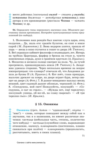 71
место действия (поспешный выход — стоять у выхода;
остановка движения — автобусная остановка); имя
автора и его произведение (рассказы Чехова — читать
Чехова) и др.
94. Определите типы переносного значения слов. Объясните рас-
становку знаков препинания. Постройте пунктуационные схемы пред-
ложений (по выбору).
1. Полковник наш рождён был хватом: слуга царю, отец
солдатам... Да, жаль его: сражён булатом, он спит в земле
сырой (М. Лермонтов). 2. Зима недаром злится, прошла её
пора — весна в окно стучится и гонит со двора (Ф. Тютчев).
3. Всё украшало кабинет философа в осьмнадцать лет. Янтарь
на трубках Цареграда, фарфор и бронза на столе и, чувств
изнеженных отрада, духи в гранёном хрустале (А. Пушкин).
4. Неохотно и несмело солнце смотрит на поля. Чу, за тучей
прогремело, принахмурилась земля (Ф. Тютчев). 5. Акаде-
мия удвоила старание. Через несколько времени на вопрос
императрицын: что словарь? отвечали ей, что Академия до-
шла до буквы П (А. Пушкин). 6. Кот поёт, глаза прищуря,
мальчик дремлет на ковре, на дворе играет буря, ветер сви-
щет на дворе (А. Фет). 7. В дымке-невидимке выплыл месяц
вешний, цвет садовый дышит яблонью, черешней (А. Фет).
8. «Соседушка, мой свет! Пожалуйста, покушай!» — «Со-
седушка, я сыт по горло». — «Нужды нет, ещё тарелочку;
послушай: ушица, ей-же-ей, на славу сварена!» — «Я три
тарелки съел» (И. Крылов).
§ 15. Омонимы
Омонимы (греч. homos — ‘одинаковый’, onyma —
‘имя’) — слова, которые совпадают между собой как в
звучании, так и в написании, но имеют различные зна-
чения: частица (небольшая часть, степень, количество
чего-нибудь) — частица (служебное слово, выражающее
отношение, оценку), планировать (постепенно, плавно
снижаться при полёте) — планировать (предполагать,
рассчитывать, иметь в своих планах).
















Скачано с сайта www.aversev.by
 
