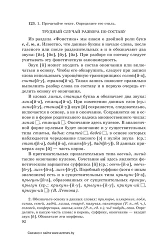 92
123. 1. Прочитайте текст. Определите его стиль.
ТРУДНый СЛУЧАй РАЗБОРА ПО СОСТАВУ
Из раздела «Фонетика» мы знаем о двойной роли букв
е, ё, ю, я. Известно, что данные буквы в начале слова, после
гласного или после разделительных ь и ъ обозначают два
звука: [йэ], [йо], [йу], [йа]. При разборе по составу следует
учитывать эту фонетическую закономерность.
Звук [й] может входить в состав окончания или вклю-
чаться в основу. Чтобы его обнаружить, следует при записи
слова использовать упрощённую транскрипцию: соловь[й-а],
счита[й-у], трамва[й-а]. Такая запись позволит правильно
выполнить разбор слова по составу и в первую очередь от-
делить основу от окончания.
В словах линия, станция буква я обозначает два звука:
лини[й-а], станци[й-а]. При изменении данных слов (ср.:
лини[й-у], станци[й-у]) звук [й] сохраняется, следовательно,
включается в основу, а не в окончание. Сохраняется он в ос-
нове и в форме родительного падежа множественного числа:
линий , станций . Окончание здесь нулевое. В аналогич-
ной форме нулевым будет окончание и у существительных
типа статья, бадья: статей , бадей , в основе которых
наблюдается чередование гласного [э] с нулём звука (ср.:
стать[й-а], бадь[й-а], стать[й-у], бадь[й-у]). В данных при-
мерах звук [й] — часть корня.
В притяжательных прилагательных типа овечий, лисий
также окончание нулевое. Сочетание ий здесь является фо-
нетическим вариантом суффикса [й] (ср.: овечь-[й-а], овечь-
[й-у], лись-[й-а], лись-[й-у]). Подобный суффикс (хотя с иным
значением) есть и в существительных типа крикунь-[й-а],
прыгунь-[й-а], образованных от существительных крикун,
прыгун (ср.: крикунь-[й-у], прыгунь-[й-у], крикун-ий ,
прыгун-ий ) (В. Леонова).
2. Обозначьте основу в данных словах: приморье, измерение, поём,
синяя, семей, ладей, лилия, старьё, пахучая, санатория (Р. п., ед. ч.),
соловей, конференция, заячья, инея (Р. п., ед. ч.), чьё-нибудь, своя. Опре-
делите, в какую часть слова: в корень, суффикс, окончание — входит
звук [й]. Обозначьте эти морфемы.
Скачано с сайта www.aversev.by
 