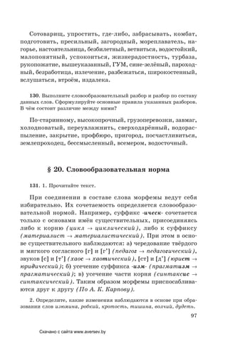 97
Сотоварищ, упростить, где-либо, забрасывать, комбат,
подготовить, пресильный, загородный, мореплаватель, на-
горье, настоятельница, безбилетный, ветвиться, водостойкий,
малопонятный, успокоиться, жизнерадостность, турбаза,
рукопожатие, вышеуказанный, ГУМ, сине-зелёный, пароход-
ный, безработица, излечение, разбежаться, широкостенный,
вслушаться, втроём, издалека.
130. Выполните словообразовательный разбор и разбор по составу
данных слов. Сформулируйте основные правила указанных разборов.
В чём состоит различие между ними?
По-старинному, высокопрочный, грузоперевозки, завмаг,
холодноватый, переувлажнить, сверходарённый, водорас-
пыление, закрытие, профбюро, пригород, посчастливиться,
землепроходец, бессмысленный, всемером, водосточный.
§ 20. Словообразовательная норма
131. 1. Прочитайте текст.
При соединении в составе слова морфемы ведут себя
избирательно. Их сочетаемость определяется словообразо-
вательной нормой. Например, суффикс -ическ- сочетается
только с основами имён существительных, присоединяясь
либо к корню (цикл → циклический), либо к суффиксу
(материалист → материалистический). При этом в осно-
ве существительного наблюдаются: а) чередование твёрдого
и мягкого согласного [г] и [г’] (педагог → педагогический),
звуков [с] и [т’] (хаос → хаотический), [ст] и [д’] (юрист →
юридический); б) усечение суффикса -изм- (прагматизм →
прагматический); в) усечение части корня (синтаксис →
синтаксический). Таким образом морфемы приспосаблива-
ются друг к другу (По А. К. Карпову).
2. Определите, какие изменения наблюдаются в основе при обра-
зовании слов изюмина, робкий, кротость, тишина, волчий, дудеть.
Скачано с сайта www.aversev.by
 