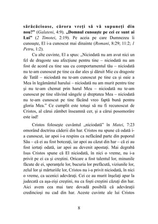 sărăcăcioase, cărora vreţi să vă supuneţi din
nou?” (Galateni, 4:9). ,,Domnul cunoaşte pe cei ce sunt ai
Lui” (2 Timotei, 2:19). Pe aceia pe care Dumnezeu îi
cunoaşte, El i-a cunoscut mai dinainte (Romani, 8:29; 11:2; 1
Petru, 1:2).
Cu alte cuvinte, El a spus: „Niciodată nu am avut nici un
fel de dragoste sau afecţiune pentru tine – niciodată nu am
fost de acord cu tine sau cu comportamentul tău – niciodată
nu te-am cunoscut pe tine ca dar ales şi dăruit Mie cu dragoste
de Tatăl – niciodată nu te-am cunoscut pe tine ca şi oaie a
Mea în legământul harului – niciodată nu am murit pentru tine
şi nu te-am chemat prin harul Meu – niciodată nu te-am
cunoscut pe tine slăvind sângele şi dreptatea Mea – niciodată
nu te-am cunoscut pe tine făcând vreo faptă bună pentru
gloria Mea.” Ce cumplit este totuşi să nu fi recunoscut de
Cristos, al cărui zâmbet înseamnă cer, şi a cărui posomorâre
este iad!
Cristos foloseşte cuvântul „niciodată” în Matei, 7:23
omorând doctrina căderii din har. Cristos nu spune că odată i-
a cunoscut, iar apoi i-a respins ca nefăcând parte din poporul
Său – că ei au fost botezaţi, iar apoi au căzut din har – că ei au
fost iertaţi odată, iar apoi au devenit apostaţi. Mai degrabă
Isus Cristos spune că El niciodată, în nici o vreme, nu i-a
privit pe ei ca şi creştini. Oricare a fost talentul lor, minunile
făcute de ei, speranţele lor, bucuria lor prefăcută, viziunile lor,
zelul lor şi mărturiile lor, Cristos nu i-a privit niciodată, în nici
o vreme, ca ucenici adevăraţi. Cei ce au murit înşelaţi apar la
judecată ca aşa-zişi creştini, nu ca foşti creştini căzuţi din har.
Aici avem cea mai tare dovadă posibilă că adevăraţii
credincioşi nu cad din har. Aceste cuvinte ale lui Cristos
%8
 
