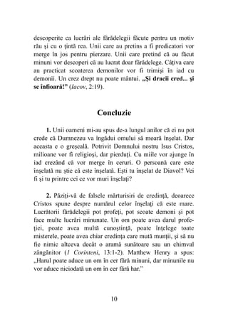 descoperite ca lucrări ale fărădelegii făcute pentru un motiv
rău şi cu o ţintă rea. Unii care au pretins a fi predicatori vor
merge în jos pentru pierzare. Unii care pretind că au făcut
minuni vor descoperi că au lucrat doar fărădelege. Câţiva care
au practicat scoaterea demonilor vor fi trimişi în iad cu
demonii. Un crez drept nu poate mântui. „Şi dracii cred... şi
se înfioară!” (Iacov, 2:19).
Concluzie
1. Unii oameni mi-au spus de-a lungul anilor că ei nu pot
crede că Dumnezeu va îngădui omului să moară înşelat. Dar
aceasta e o greşeală. Potrivit Domnului nostru Isus Cristos,
milioane vor fi religioşi, dar pierduţi. Cu miile vor ajunge în
iad crezând că vor merge în ceruri. O persoană care este
înşelată nu ştie că este înşelată. Eşti tu înşelat de Diavol? Vei
fi şi tu printre cei ce vor muri înşelaţi?
2. Păziţi-vă de falsele mărturisiri de credinţă, deoarece
Cristos spune despre numărul celor înşelaţi că este mare.
Lucrătorii fărădelegii pot profeţi, pot scoate demoni şi pot
face multe lucrări minunate. Un om poate avea darul profe-
ţiei, poate avea multă cunoştinţă, poate înţelege toate
misterele, poate avea chiar credinţa care mută munţii, şi să nu
fie nimic altceva decât o aramă sunătoare sau un chimval
zângănitor (1 Corinteni, 13:1-2). Matthew Henry a spus:
„Harul poate aduce un om în cer fără minuni, dar minunile nu
vor aduce niciodată un om în cer fără har.”
%10
 