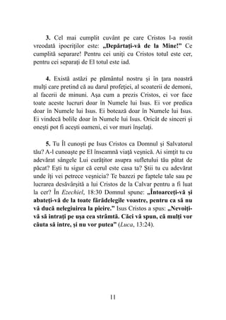 3. Cel mai cumplit cuvânt pe care Cristos l-a rostit
vreodată ipocriţilor este: „Depărtaţi-vă de la Mine!” Ce
cumplită separare! Pentru cei uniţi cu Cristos totul este cer,
pentru cei separaţi de El totul este iad.
4. Există astăzi pe pământul nostru şi în ţara noastră
mulţi care pretind că au darul profeţiei, al scoaterii de demoni,
al facerii de minuni. Aşa cum a prezis Cristos, ei vor face
toate aceste lucruri doar în Numele lui Isus. Ei vor predica
doar în Numele lui Isus. Ei botează doar în Numele lui Isus.
Ei vindecă bolile doar în Numele lui Isus. Oricât de sinceri şi
oneşti pot fi aceşti oameni, ei vor muri înşelaţi.
5. Tu Îl cunoşti pe Isus Cristos ca Domnul şi Salvatorul
tău? A-l cunoaşte pe El înseamnă viaţă veşnică. Ai simţit tu cu
adevărat sângele Lui curăţitor asupra sufletului tău pătat de
păcat? Eşti tu sigur că cerul este casa ta? Ştii tu cu adevărat
unde îţi vei petrece veşnicia? Te bazezi pe faptele tale sau pe
lucrarea desăvârşită a lui Cristos de la Calvar pentru a fi luat
la cer? În Ezechiel, 18:30 Domnul spune: „Întoarceţi-vă şi
abateţi-vă de la toate fărădelegile voastre, pentru ca să nu
vă ducă nelegiuirea la pieire.” Isus Cristos a spus: „Nevoiţi-
vă să intraţi pe uşa cea strâmtă. Căci vă spun, că mulţi vor
căuta să intre, şi nu vor putea” (Luca, 13:24).
%11
 