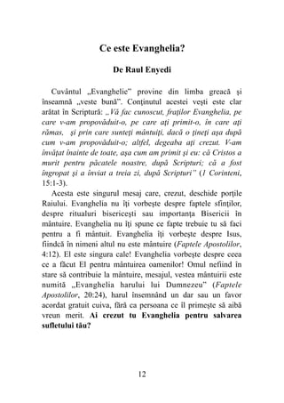 Ce este Evanghelia?
De Raul Enyedi
Cuvântul „Evanghelie” provine din limba greacă şi
înseamnă „veste bună”. Conţinutul acestei veşti este clar
arătat în Scriptură: „Vă fac cunoscut, fraţilor Evanghelia, pe
care v-am propovăduit-o, pe care aţi primit-o, în care aţi
rămas, şi prin care sunteţi mântuiţi, dacă o ţineţi aşa după
cum v-am propovăduit-o; altfel, degeaba aţi crezut. V-am
învăţat înainte de toate, aşa cum am primit şi eu: că Cristos a
murit pentru păcatele noastre, după Scripturi; că a fost
îngropat şi a înviat a treia zi, după Scripturi” (1 Corinteni,
15:1-3).
Acesta este singurul mesaj care, crezut, deschide porţile
Raiului. Evanghelia nu îţi vorbeşte despre faptele sfinţilor,
despre ritualuri bisericeşti sau importanţa Bisericii în
mântuire. Evanghelia nu îţi spune ce fapte trebuie tu să faci
pentru a fi mântuit. Evanghelia îţi vorbeşte despre Isus,
fiindcă în nimeni altul nu este mântuire (Faptele Apostolilor,
4:12). El este singura cale! Evanghelia vorbeşte despre ceea
ce a făcut El pentru mântuirea oamenilor! Omul nefiind în
stare să contribuie la mântuire, mesajul, vestea mântuirii este
numită „Evanghelia harului lui Dumnezeu” (Faptele
Apostolilor, 20:24), harul însemnând un dar sau un favor
acordat gratuit cuiva, fără ca persoana ce îl primeşte să aibă
vreun merit. Ai crezut tu Evanghelia pentru salvarea
sufletului tău?
%12
 
