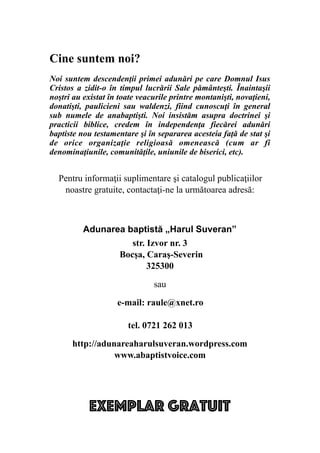 %
Exemplar gratuit
Cine suntem noi?
Noi suntem descendenţii primei adunări pe care Domnul Isus
Cristos a zidit-o în timpul lucrării Sale pământeşti. Înaintaşii
noştri au existat în toate veacurile printre montanişti, novaţieni,
donatişti, paulicieni sau waldenzi, fiind cunoscuţi în general
sub numele de anabaptişti. Noi insistăm asupra doctrinei şi
practicii biblice, credem în independenţa fiecărei adunări
baptiste nou testamentare şi în separarea acesteia faţă de stat şi
de orice organizaţie religioasă omenească (cum ar fi
denominaţiunile, comunităţile, uniunile de biserici, etc).
Pentru informaţii suplimentare şi catalogul publicaţiilor
noastre gratuite, contactaţi-ne la următoarea adresă:
Adunarea baptistă „Harul Suveran”
str. Izvor nr. 3
Bocşa, Caraş-Severin
325300
sau
e-mail: raule@xnet.ro
tel. 0721 262 013
http://adunareaharulsuveran.wordpress.com
www.abaptistvoice.com
 