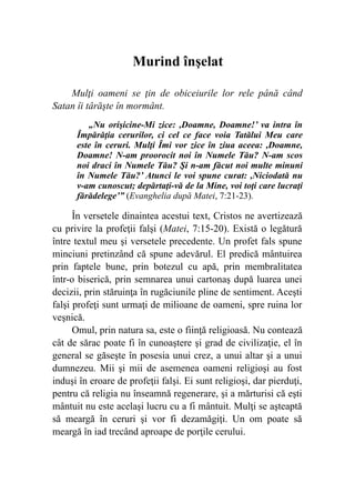 Murind înşelat
Mulţi oameni se ţin de obiceiurile lor rele până când
Satan îi târăşte în mormânt.
„Nu orişicine-Mi zice: ,Doamne, Doamne!’ va intra în
Împărăţia cerurilor, ci cel ce face voia Tatălui Meu care
este în ceruri. Mulţi Îmi vor zice în ziua aceea: ,Doamne,
Doamne! N-am proorocit noi în Numele Tău? N-am scos
noi draci în Numele Tău? Şi n-am făcut noi multe minuni
în Numele Tău?’ Atunci le voi spune curat: ,Niciodată nu
v-am cunoscut; depărtaţi-vă de la Mine, voi toţi care lucraţi
fărădelege’” (Evanghelia după Matei, 7:21-23).
În versetele dinaintea acestui text, Cristos ne avertizează
cu privire la profeţii falşi (Matei, 7:15-20). Există o legătură
între textul meu şi versetele precedente. Un profet fals spune
minciuni pretinzând că spune adevărul. El predică mântuirea
prin faptele bune, prin botezul cu apă, prin membralitatea
într-o biserică, prin semnarea unui cartonaş după luarea unei
decizii, prin stăruinţa în rugăciunile pline de sentiment. Aceşti
falşi profeţi sunt urmaţi de milioane de oameni, spre ruina lor
veşnică.
Omul, prin natura sa, este o fiinţă religioasă. Nu contează
cât de sărac poate fi în cunoaştere şi grad de civilizaţie, el în
general se găseşte în posesia unui crez, a unui altar şi a unui
dumnezeu. Mii şi mii de asemenea oameni religioşi au fost
induşi în eroare de profeţii falşi. Ei sunt religioşi, dar pierduţi,
pentru că religia nu înseamnă regenerare, şi a mărturisi că eşti
mântuit nu este acelaşi lucru cu a fi mântuit. Mulţi se aşteaptă
să meargă în ceruri şi vor fi dezamăgiţi. Un om poate să
meargă în iad trecând aproape de porţile cerului.
 