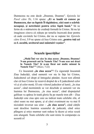 Dumnezeu nu este decât „Doamne, Doamne”. Epistola lui
Pavel către Tit, 1:16 spune: „Ei se laudă că cunosc pe
Dumnezeu, dar cu faptele Îl tăgăduiesc, căci sunt o scârbă:
nesupuşi, şi netrebnici pentru orice faptă bună.” Să ne
ferim de o mărturisire de credinţă formală în Cristos. Să nu îşi
imagineze cineva că zideşte pe temelia încercată doar pentru
că aude cuvintele lui Cristos, dar nu se supune lor. Epistola
către Evrei, 5:9 ne spune că Isus Cristos este „pentru toţi cei
ce-L ascultă, urzitorul unei mântuiri veşnice”.
Scuzele ipocriţilor
„Mulţi Îmi vor zice în ziua aceea: ,Doamne, Doamne!
N-am proorocit noi în Numele Tău? N-am scos noi draci
în Numele Tău? Şi n-am făcut noi multe minuni în
Numele Tău?’” (Matei, 7:22)
Ce înseamnă „în ziua aceea”? Cu siguranţă înseamnă
Ziua Judecăţii, când oamenii vor sta în faţa lui Cristos,
Judecătorul cel drept al întregului pământ. Acest text afirmă
clar că Isus Cristos îşi rezervă dreptul de a fi judecătorul celor
vii şi al celor morţi. El este viitorul judecător al lumii; „în ziua
aceea”, când mormintele se vor deschide şi oamenii vor sta
înaintea lui Dumnezeu, „în ziua aceea”, când dispreţuitul
galilean va apărea în toată gloria Sa pe marele tron alb – Ziua
Judecăţii este ziua spre care au indicat toate celelalte zile, al
cărei soare nu mai apune, şi al cărei eveniment nu va mai fi
niciodată inversat sau uitat – „în ziua aceea”, când cărţile
sunt deschise înaintea scaunului de judecată, când orice
plângere şi orice murmur sunt reduse la tăcere şi orice scuză
este alungată. Toate celelalte zile sunt nimic în comparaţie cu
această zi!
%3
 