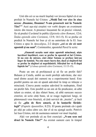 Unii din cei ce au murit înşelaţi vor invoca faptul că ei au
profețit în Numele lui Cristos: „Mulţi Îmi vor zice în ziua
aceea: ,Doamne, Doamne! N-am proorocit noi în Numele
Tău?’” Acei aşa-zişi creştini vor vorbi despre un eveniment
istoric din trecut. A prooroci înseamnă fie să prezici viitorul,
fie să predici Cuvântul în public (Epistola către Romani, 12:6;
Întâia epistolă către Corinteni, 13:9; 14:1-5). Ei se prefac că
predică în Numele lui Isus şi că au autoritate de la El. Isus
Cristos a spus în Apocalipsa, 2:2 despre „cei ce zic că sunt
apostoli şi nu sunt”. Corintenilor, apostolul Pavel le scrie:
„Oamenii aceştia sunt nişte apostoli mincinoşi, nişte
lucrători înşelători, care se prefac în apostoli ai lui Cristos.
Şi nu este de mirare, căci chiar Satana se preface într-un
înger de lumină. Nu este mare lucru dar, dacă şi slujitorii lui
se prefac în slujitori ai neprihănirii. Sfârşitul lor va fi după
faptele lor” (A doua epistolă către Corinteni, 11:13-15).
Poate un om să profețească şi să fie un profet fals?
Balaam şi Caiafa, ambii au rostit profeții adevărate, dar nici
unul dintre aceşti doi oameni nu a experimentat harul. Este
posibil pentru un om să spună adevărul în timp ce trăieşte o
minciună. Cineva poate susţine adevărul în nedreptate, fiind
un profet fals. Este posibil ca un om să fie predicator, să aibă
talent ca orator, să dea sfaturi bune, să aibă oarecare succes
exterior, să scrie cărţi bune, să se roage rugăciuni lungi, să
păstorească vreo biserică, să ţină servicii de „trezire”, şi încă
să fie „plin de fiere amară, şi în lanţurile fărăde-
legii” (Faptele Apostolilor, 8:23). El poate pretinde că-i ajută
pe alţii pe calea către cer, dar el să nu ajungă acolo. Potrivit
lui Isus Cristos, mii de asemenea oameni vor muri înşelaţi.
Alţii vor pretinde că au fost exorcişti: „N-am scos noi
draci în Numele Tău?” Au existat oameni care în timpul
%4
 