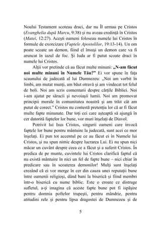 Noului Testament scoteau draci, dar nu Îl urmau pe Cristos
(Evanghelia după Marcu, 9:38) şi nu aveau credinţă în Cristos
(Matei, 12:27). Aceşti oameni foloseau numele lui Cristos în
formule de exorcizare (Faptele Apostolilor, 19:13-14). Un om
poate scoate un demon, fiind el însuşi un demon care va fi
aruncat în iazul de foc. Şi Iuda ar fi putut scoate draci în
numele lui Cristos.
Alţii vor pretinde că au făcut multe minuni: „N-am făcut
noi multe minuni în Numele Tău?” Ei vor spune în faţa
scaunului de judecată al lui Dumnezeu: „Noi am vorbit în
limbi, am mutat munţi, am băut otravă şi am vindecat tot felul
de boli. Noi am scris comentarii despre cărţile Bibliei. Noi
i-am ajutat pe săracii şi nevoiaşii lumii. Noi am promovat
principii morale în comunitatea noastră şi am trăit cât am
putut de corect.” Cristos nu contestă pretenţia lor că ar fi făcut
multe fapte minunate. Dar toţi cei care aşteaptă să ajungă în
cer datorită faptelor lor bune, vor muri înşelaţi de Diavol.
Potrivit lui Isus Cristos, singurii oameni care invocă
faptele lor bune pentru mântuire la judecată, sunt acei ce mor
înşelaţi. Ei pun tot accentul pe ce au făcut ei în Numele lui
Cristos, şi nu spun nimic despre lucrarea Lui. Ei nu spun nici
măcar un cuvânt despre ceea ce a făcut şi a suferit Cristos. În
predica de pe munte, cuvintele lui Cristos clarifică faptul că
nu există mântuire în nici un fel de fapte bune – nici chiar în
predicare sau în scoaterea demonilor! Mulţi sunt înşelaţi
crezând că ei vor merge în cer din cauza unei reputaţii bune
între oamenii religioşi, dând bani la biserică şi fiind membri
într-o biserică cu nume biblic. Este o eroare ce distruge
sufletul, a-ţi imagina că aceste fapte bune pot fi ispăşire
pentru domnia poftelor trupeşti, pentru mândrie, pentru
atitudini rele şi pentru lipsa dragostei de Dumnezeu şi de
%5
 