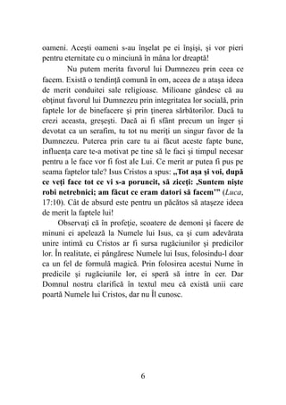 oameni. Aceşti oameni s-au înşelat pe ei înşişi, şi vor pieri
pentru eternitate cu o minciună în mâna lor dreaptă!
Nu putem merita favorul lui Dumnezeu prin ceea ce
facem. Există o tendinţă comună în om, aceea de a ataşa ideea
de merit conduitei sale religioase. Milioane gândesc că au
obţinut favorul lui Dumnezeu prin integritatea lor socială, prin
faptele lor de binefacere şi prin ţinerea sărbătorilor. Dacă tu
crezi aceasta, greşeşti. Dacă ai fi sfânt precum un înger şi
devotat ca un serafim, tu tot nu meriţi un singur favor de la
Dumnezeu. Puterea prin care tu ai făcut aceste fapte bune,
influenţa care te-a motivat pe tine să le faci şi timpul necesar
pentru a le face vor fi fost ale Lui. Ce merit ar putea fi pus pe
seama faptelor tale? Isus Cristos a spus: ,,Tot aşa şi voi, după
ce veţi face tot ce vi s-a poruncit, să ziceţi: ,Suntem nişte
robi netrebnici; am făcut ce eram datori să facem’” (Luca,
17:10). Cât de absurd este pentru un păcătos să ataşeze ideea
de merit la faptele lui!
Observaţi că în profeţie, scoatere de demoni şi facere de
minuni ei apelează la Numele lui Isus, ca şi cum adevărata
unire intimă cu Cristos ar fi sursa rugăciunilor şi predicilor
lor. În realitate, ei pângăresc Numele lui Isus, folosindu-l doar
ca un fel de formulă magică. Prin folosirea acestui Nume în
predicile şi rugăciunile lor, ei speră să intre în cer. Dar
Domnul nostru clarifică în textul meu că există unii care
poartă Numele lui Cristos, dar nu Îl cunosc.
%6
 