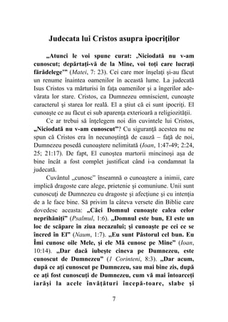 Judecata lui Cristos asupra ipocriţilor
„Atunci le voi spune curat: ,Niciodată nu v-am
cunoscut; depărtaţi-vă de la Mine, voi toţi care lucraţi
fărădelege’” (Matei, 7: 23). Cei care mor înşelaţi şi-au făcut
un renume înaintea oamenilor în această lume. La judecată
Isus Cristos va mărturisi în faţa oamenilor şi a îngerilor ade-
vărata lor stare. Cristos, ca Dumnezeu omniscient, cunoaşte
caracterul şi starea lor reală. El a ştiut că ei sunt ipocriţi. El
cunoaşte ce au făcut ei sub aparenţa exterioară a religiozităţii.
Ce ar trebui să înţelegem noi din cuvintele lui Cristos,
„Niciodată nu v-am cunoscut”? Cu siguranţă acestea nu ne
spun că Cristos era în necunoştinţă de cauză – faţă de noi,
Dumnezeu posedă cunoaştere nelimitată (Ioan, 1:47-49; 2:24,
25; 21:17). De fapt, El cunoştea martorii mincinoşi aşa de
bine încât a fost complet justificat când i-a condamnat la
judecată.
Cuvântul „cunosc” înseamnă o cunoaştere a inimii, care
implică dragoste care alege, prietenie şi comuniune. Unii sunt
cunoscuţi de Dumnezeu cu dragoste şi afecţiune şi cu intenţia
de a le face bine. Să privim la câteva versete din Biblie care
dovedesc aceasta: „Căci Domnul cunoaşte calea celor
neprihăniţi” (Psalmul, 1:6). ,,Domnul este bun, El este un
loc de scăpare în ziua necazului; şi cunoaşte pe cei ce se
încred în El” (Naum, 1:7). ,,Eu sunt Păstorul cel bun. Eu
Îmi cunosc oile Mele, şi ele Mă cunosc pe Mine” (Ioan,
10:14). ,,Dar dacă iubeşte cineva pe Dumnezeu, este
cunoscut de Dumnezeu” (1 Corinteni, 8:3). ,,Dar acum,
după ce aţi cunoscut pe Dumnezeu, sau mai bine zis, după
ce aţi fost cunoscuţi de Dumnezeu, cum vă mai întoarceţi
iarăşi la acele învăţături începă-toare, slabe şi
%7
 