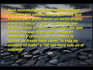 Será recordado por haber sabido cultivar lecciones tan valiosas como que "hay que trabajar para poder tener un techo propio sobre la cabeza" y que "se necesita leer todos los días un poco"; por saber por qué los pájaros que madrugan consiguen lombrices y también por reconocer la validez de frases tales como "la vida no siempre es justa" y "tal vez haya sido yo el culpable". 