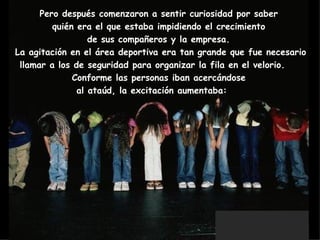Pero después comenzaron a sentir curiosidad por saber  quién era el que estaba impidiendo el crecimiento  de sus compañeros y la empresa.  La agitación en el área deportiva era tan grande que fue necesario llamar a los de seguridad para organizar la fila en el velorio.     Conforme las personas iban acercándose  al ataúd, la excitación aumentaba:        