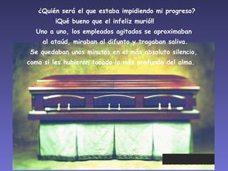    ¿Quién será el que estaba impidiendo mi progreso?  ¡Qué bueno que el infeliz murió!!        Uno a uno, los empleados agitados se aproximaban  al ataúd, miraban al difunto y tragaban saliva. Se quedaban unos minutos en el más absoluto silencio,  como si les hubieran tocado lo más profundo del alma.    