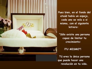 Pues bien, en el fondo del ataúd había un espejo, cada uno se veía a si mismo, con el siguiente letrero:        "Sólo existe una persona capaz de limitar tu crecimiento:   ¡TU MISMO"!    Tú eres la única persona que puede hacer una  revolución en tu vida.   