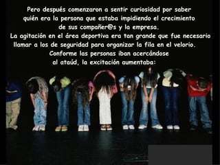 Pero después comenzaron a sentir curiosidad por saber  quién era la persona que estaba impidiendo el crecimiento  de sus compañer@s y la empresa.  La agitación en el área deportiva era tan grande que fue necesario llamar a los de seguridad para organizar la fila en el velorio.     Conforme las personas iban acercándose  al ataúd, la excitación aumentaba:        