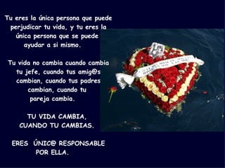 Tu eres la única persona que puede perjudicar tu vida, y tu eres la única persona que se puede  ayudar a si mismo.     Tu vida no cambia cuando cambia tu jefe, cuando tus amig@s cambian, cuando tus padres cambian, cuando tu  pareja cambia.     TU VIDA CAMBIA,  CUANDO TU CAMBIAS.     ERES  ÚNIC@ RESPONSABLE POR ELLA.     