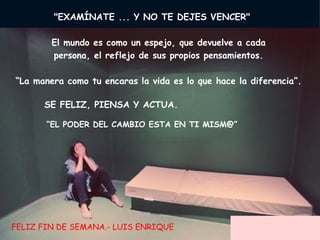      "EXAMÍNATE ... Y NO TE DEJES VENCER"         El mundo es como un espejo, que devuelve a cada  persona, el reflejo de sus propios pensamientos.  “ La manera como tu encaras la vida es lo que hace la diferencia”.      SE FELIZ, PIENSA Y ACTUA.  “ EL PODER DEL CAMBIO ESTA EN TI MISM@” FELIZ FIN DE SEMANA.- LUIS ENRIQUE 