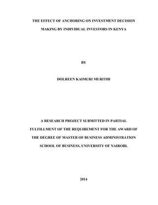 THE EFFECT OF ANCHORING ON INVESTMENT DECISION
MAKING BY INDIVIDUAL INVESTORS IN KENYA
BY
DOLREEN KAIMURI MURITHI
A RESEARCH PROJECT SUBMITTED IN PARTIAL
FULFILLMENT OF THE REQUIREMENT FOR THE AWARD OF
THE DEGREE OF MASTER OF BUSINESS ADMINISTRATION
SCHOOL OF BUSINESS, UNIVERSITY OF NAIROBI.
2014
 