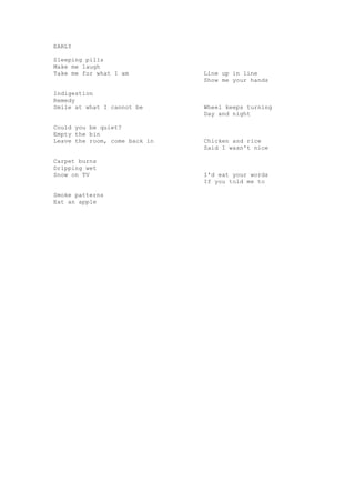 EARLY

Sleeping pills
Make me laugh
Take me for what I am          Line up in line
                               Show me your hands

Indigestion
Remedy
Smile at what I cannot be      Wheel keeps turning
                               Day and night

Could you be quiet?
Empty the bin
Leave the room, come back in   Chicken and rice
                               Said I wasn't nice

Carpet burns
Dripping wet
Snow on TV                     I'd eat your words
                               If you told me to

Smoke patterns
Eat an apple
 