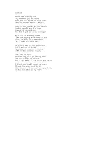 AVERAGE

Hands are shaking now
Dry martini got me weird
What are you doing on your own?
Falling asleep sipping water.

Need to see myself in the mirror
Remind myself why I'm here
Scared of recognition
How did I get to be so average?

My blood is running clear
Like I'm crying from head to toe
Shall we call up a stranger?
Can I make you miss me?

My friend was on the telephone
And I wanted to speak
My voice ran out on me today
Left me for another mouth.

One lump or two?
Another day will go pretty soon
I'm not clever or stupid
But I can walk to the shops and back.

I think you could break my heart
If you put your mind to it
Mid winter, mid summer, happy glimmer
At the bus stop in my room.
 