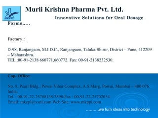 Murli Krishna Pharma Pvt. Ltd. Innovative Solutions for Oral Dosage Forms…..   Factory :  D-98, Ranjangaon, M.I.D.C., Ranjangaon, Taluka-Shirur, District – Pune, 412209 – Maharashtra. TEL.:00-91-2138 660771,660772. Fax: 00-91-2138232530. Cop. Office:  No. 8, Pearl Bldg., Powai Vihar Complex, A.S.Marg, Powai, Mumbai – 400 076. India. Tel. : 00-91-22-25708138/3598/Fax : 00-91-22-25702054. Email: mkepl@vsnl.com Web Site: www.mkppl.com  ……… .we turn ideas into technology 