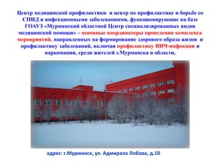 адрес: г.Мурманск, ул. Адмирала Лобова, д.10
Центр медицинской профилактики и центр по профилактике и борьбе со
СПИД и инфекционными заболеваниями, функционирующие на базе
ГОАУЗ «Мурманский областной Центр специализированных видов
медицинской помощи» – основные координаторы проведения комплекса
мероприятий, направленных на формирование здорового образа жизни и
профилактику заболеваний, включая профилактику ВИЧ-инфекции и
наркомании, среди жителей г.Мурманска и области.
 