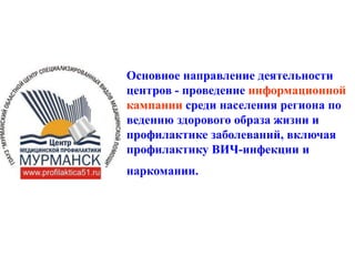 Основное направление деятельности
центров - проведение информационной
кампании среди населения региона по
ведению здорового образа жизни и
профилактике заболеваний, включая
профилактику ВИЧ-инфекции и
наркомании.
 