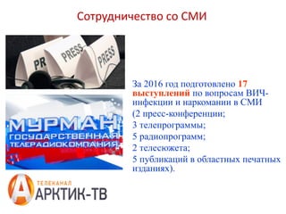 За 2016 год подготовлено 17
выступлений по вопросам ВИЧ-
инфекции и наркомании в СМИ
(2 пресс-конференции;
3 телепрограммы;
5 радиопрограмм;
2 телесюжета;
5 публикаций в областных печатных
изданиях).
Сотрудничество со СМИ
 