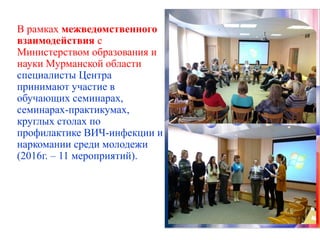 В рамках межведомственного
взаимодействия с
Министерством образования и
науки Мурманской области
специалисты Центра
принимают участие в
обучающих семинарах,
семинарах-практикумах,
круглых столах по
профилактике ВИЧ-инфекции и
наркомании среди молодежи
(2016г. – 11 мероприятий).
 