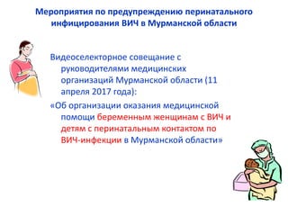 Мероприятия по предупреждению перинатального
инфицирования ВИЧ в Мурманской области
Видеоселекторное совещание с
руководителями медицинских
организаций Мурманской области (11
апреля 2017 года):
«Об организации оказания медицинской
помощи беременным женщинам с ВИЧ и
детям с перинатальным контактом по
ВИЧ-инфекции в Мурманской области»
 