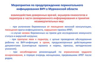 - при уклонении беременных от посещения женской консультации,
посещения врача-инфекциониста, нарушения приема АРВТ;
- в случае неявок беременных на прием для исследования иммунного
статуса и вирусной нагрузки;
- при пропуске явок к педиатру, с целью проведения обследования
ребенка на ВИЧ-инфекцию в сроки, предусмотренные действующими
документами (санитарные правила и нормы, приказы, методические
указания);
- при несоблюдении рекомендаций по ограничению грудного
вскармливания, в первую очередь женщинами, прервавшими АРВТ после
родов;
взаимодействие доверенных врачей, акушеров-гинекологов и
педиатров в части своевременного информирования и принятия
незамедлительных мер:
Мероприятия по предупреждению перинатального
инфицирования ВИЧ в Мурманской области
 