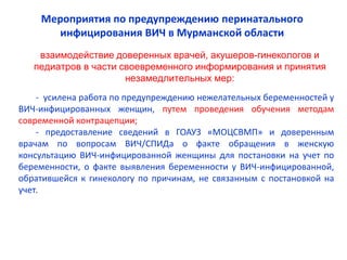 - усилена работа по предупреждению нежелательных беременностей у
ВИЧ-инфицированных женщин, путем проведения обучения методам
современной контрацепции;
- предоставление сведений в ГОАУЗ «МОЦСВМП» и доверенным
врачам по вопросам ВИЧ/СПИДа о факте обращения в женскую
консультацию ВИЧ-инфицированной женщины для постановки на учет по
беременности, о факте выявления беременности у ВИЧ-инфицированной,
обратившейся к гинекологу по причинам, не связанным с постановкой на
учет.
взаимодействие доверенных врачей, акушеров-гинекологов и
педиатров в части своевременного информирования и принятия
незамедлительных мер:
Мероприятия по предупреждению перинатального
инфицирования ВИЧ в Мурманской области
 