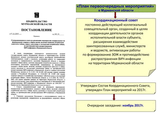 Координационный совет
постоянно действующий коллегиальный
совещательный орган, созданный в целях
координации деятельности органов
исполнительной власти субъекта,
расширения взаимодействия
заинтересованных служб, министерств
и ведомств, активизации работы
по формированию ЗОЖ и противодействию
распространения ВИЧ-инфекции
на территории Мурманской области
«План первоочередных мероприятий»
в Мурманской области
Утвержден Состав Координационного Совета,
утвержден План мероприятий на 2017г.
Очередное заседание: ноябрь 2017г.
 