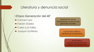 Literatura y denuncia social
I Etapa Generación del 40’
 Carmen Lyra
 Fabián Dobles
 Carlos Luis Fallas
 Joaquín Gutiérrez
Explotación de los
trabajadores: ausencia de
garantías sociales
Corrupción política:
pérdida de la soberanía
Sindicalismo
Indicios de revolución:
huelga de trabajadores.
 