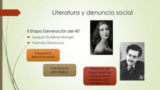 Literatura y denuncia social
II Etapa Generación del 40’
 Joaquín Gutiérrez Mangel
 Yolanda Oreamuno
Subyace la
denuncia social
Interviene lo
psicológico
Presencia de
rasgos estéticos
vanguardistas:
introspección -
retrospección
 
