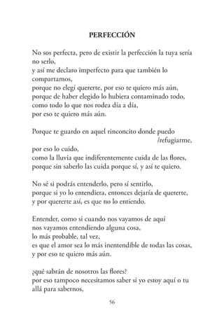 56
Perfección
No sos perfecta, pero de existir la perfección la tuya sería
no serlo,
y así me declaro imperfecto para que también lo
compartamos,
porque no elegí quererte, por eso te quiero más aún,
porque de haber elegido lo hubiera contaminado todo,
como todo lo que nos rodea día a día,
por eso te quiero más aún.
Porque te guardo en aquel rinconcito donde puedo
/refugiarme,
por eso lo cuido,
como la lluvia que indiferentemente cuida de las flores,
porque sin saberlo las cuida porque sí, y así te quiero.
No sé si podrás entenderlo, pero sí sentirlo,
porque si yo lo entendiera, entonces dejaría de quererte,
y por quererte así, es que no lo entiendo.
Entender, como si cuando nos vayamos de aquí
nos vayamos entendiendo alguna cosa,
lo más probable, tal vez,
es que el amor sea lo más inentendible de todas las cosas,
y por eso te quiero más aún.
¿qué sabrán de nosotros las flores?
por eso tampoco necesitamos saber si yo estoy aquí o tu
allá para sabernos,
 