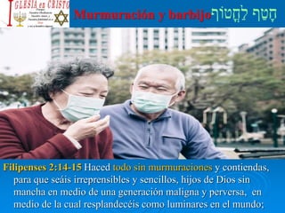 Murmuración y barbijo
Filipenses 2:14-15 Haced todo sin murmuraciones y contiendas,
para que seáis irreprensibles y sencillos, hijos de Dios sin
mancha en medio de una generación maligna y perversa, en
medio de la cual resplandecéis como luminares en el mundo;
 