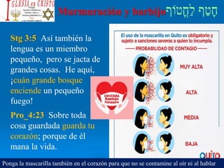 Murmuración y barbijo
Stg 3:5 Así también la
lengua es un miembro
pequeño, pero se jacta de
grandes cosas. He aquí,
¡cuán grande bosque
enciende un pequeño
fuego!
Pro_4:23 Sobre toda
cosa guardada guarda tu
corazón; porque de él
mana la vida.
Ponga la mascarilla también en el corazón para que no se contamine al oír ni al hablar
 