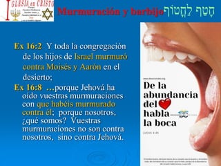 Murmuración y barbijo
Ex 16:2 Y toda la congregación
de los hijos de Israel murmuró
contra Moisés y Aarón en el
desierto;
Ex 16:8 …porque Jehová ha
oído vuestras murmuraciones
con que habéis murmurado
contra él; porque nosotros,
¿qué somos? Vuestras
murmuraciones no son contra
nosotros, sino contra Jehová.
 