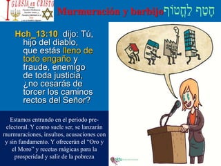 Murmuración y barbijo
Hch_13:10 dijo: Tú,
hijo del diablo,
que estás lleno de
todo engaño y
fraude, enemigo
de toda justicia,
¿no cesarás de
torcer los caminos
rectos del Señor?
Estamos entrando en el periodo pre-
electoral. Y como suele ser, se lanzarán
murmuraciones, insultos, acusaciones con
y sin fundamento. Y ofrecerán el “Oro y
el Moro” y recetas mágicas para la
prosperidad y salir de la pobreza
 