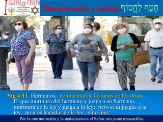 Murmuración y barbijo
Stg 4:11 Hermanos, no murmuréis los unos de los otros.
El que murmura del hermano y juzga a su hermano,
murmura de la ley y juzga a la ley; pero si tú juzgas a la
ley, no eres hacedor de la ley, sino juez.
Por la murmuración y la maledicencia el Señor nos pone mascarillas
 