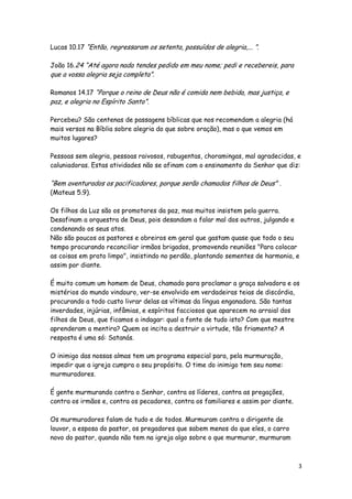 Lucas 10.17 “Então, regressaram os setenta, possuídos de alegria,... ”.
João 16.24 “Até agora nada tendes pedido em meu nome; pedi e recebereis, para

que a vossa alegria seja completa”.

Romanos 14.17 “Porque o reino de Deus não é comida nem bebida, mas justiça, e

paz, e alegria no Espírito Santo”.

Percebeu? São centenas de passagens bíblicas que nos recomendam a alegria (há
mais versos na Bíblia sobre alegria do que sobre oração), mas o que vemos em
muitos lugares?
Pessoas sem alegria, pessoas raivosos, rabugentas, choramingas, mal agradecidas, e
caluniadoras. Estas atividades não se afinam com o ensinamento do Senhor que diz:

“Bem aventurados os pacificadores, porque serão chamados filhos de Deus" .
(Mateus 5.9).

Os filhos da Luz são os promotores da paz, mas muitos insistem pela guerra.
Desafinam a orquestra de Deus, pois desandam a falar mal dos outros, julgando e
condenando os seus atos.
Não são poucos os pastores e obreiros em geral que gastam quase que todo o seu
tempo procurando reconciliar irmãos brigados, promovendo reuniões "Para colocar
as coisas em prato limpo", insistindo no perdão, plantando sementes de harmonia, e
assim por diante.
É muito comum um homem de Deus, chamado para proclamar a graça salvadora e os
mistérios do mundo vindouro, ver-se envolvido em verdadeiras teias de discórdia,
procurando a todo custo livrar delas as vítimas da língua enganadora. São tantas
inverdades, injúrias, infâmias, e espíritos facciosos que aparecem no arraial dos
filhos de Deus, que ficamos a indagar: qual a fonte de tudo isto? Com que mestre
aprenderam a mentira? Quem os incita a destruir a virtude, tão friamente? A
resposta é uma só: Satanás.
O inimigo das nossas almas tem um programa especial para, pela murmuração,
impedir que a igreja cumpra o seu propósito. O time do inimigo tem seu nome:
murmuradores.
É gente murmurando contra o Senhor, contra os líderes, contra as pregações,
contra os irmãos e, contra os pecadores, contra os familiares e assim por diante.
Os murmuradores falam de tudo e de todos. Murmuram contra o dirigente de
louvor, a esposa do pastor, os pregadores que sabem menos do que eles, o carro
novo do pastor, quando não tem na igreja algo sobre o que murmurar, murmuram

3

 