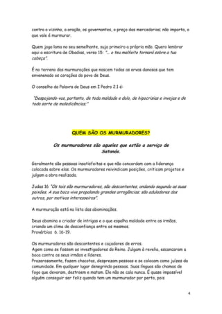contra o vizinho, a oração, os governantes, o preço das mercadorias; não importa, o
que vale é murmurar.
Quem joga lama no seu semelhante, suja primeiro a própria mão. Quero lembrar
aqui a escritura de Obadias, verso 15: "... o teu malfeito tornará sobre a tua

cabeça".

É no terreno das murmurações que nascem todas as ervas danosas que tem
envenenado os corações do povo de Deus.
O conselho da Palavra de Deus em I Pedro 2.1 é:

“Despojando-vos, portanto, de toda maldade e dolo, de hipocrisias e invejas e de
toda sorte de maledicências;”

QUEM SÃO OS MURMURADORES?

Os murmuradores são aqueles que estão a serviço de
Satanás.
Geralmente são pessoas insatisfeitas e que não concordam com a liderança
colocada sobre elas. Os murmuradores reivindicam posições, criticam projetos e
julgam a obra realizada.
Judas 16 “Os tais são murmuradores, são descontentes, andando segundo as suas

paixões. A sua boca vive propalando grandes arrogâncias; são aduladores dos
outros, por motivos interesseiros”.
A murmuração está na lista das abominações.
Deus abomina o criador de intrigas e o que espalha maldade entre os irmãos,
criando um clima de desconfiança entre os mesmos.
Provérbios 6. 16-19.

Os murmuradores são descontentes e caçadores de erros.
Agem como se fossem os investigadores do Reino. Julgam à revelia, escancaram a
boca contra os seus irmãos e líderes.
Prazerosamente, fazem chacotas, desprezam pessoas e se colocam como juízes da
comunidade. Em qualquer lugar denegrindo pessoas. Suas línguas são chamas de
fogo que devoram, destroem e matam. Ele não se cala nunca. É quase impossível
alguém conseguir ser feliz quando tem um murmurador por perto, pois

4

 
