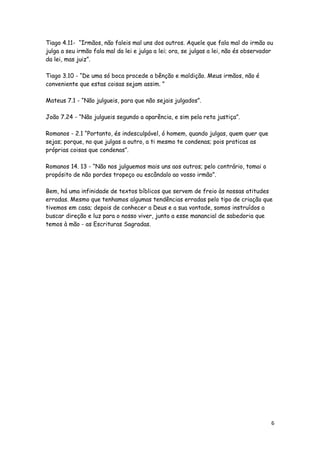 Tiago 4.11- “Irmãos, não faleis mal uns dos outros. Aquele que fala mal do irmão ou
julga a seu irmão fala mal da lei e julga a lei; ora, se julgas a lei, não és observador
da lei, mas juiz”.
Tiago 3.10 - “De uma só boca procede a bênção e maldição. Meus irmãos, não é
conveniente que estas coisas sejam assim. ”
Mateus 7.1 - “Não julgueis, para que não sejais julgados”.
João 7.24 - “Não julgueis segundo a aparência, e sim pela reta justiça”.
Romanos - 2.1 “Portanto, és indesculpável, ó homem, quando julgas, quem quer que
sejas; porque, no que julgas a outro, a ti mesmo te condenas; pois praticas as
próprias coisas que condenas”.
Romanos 14. 13 - “Não nos julguemos mais uns aos outros; pelo contrário, tomai o
propósito de não pordes tropeço ou escândalo ao vosso irmão”.
Bem, há uma infinidade de textos bíblicos que servem de freio às nossas atitudes
erradas. Mesmo que tenhamos algumas tendências erradas pelo tipo de criação que
tivemos em casa; depois de conhecer a Deus e a sua vontade, somos instruídos a
buscar direção e luz para o nosso viver, junto a esse manancial de sabedoria que
temos à mão - as Escrituras Sagradas.

6

 
