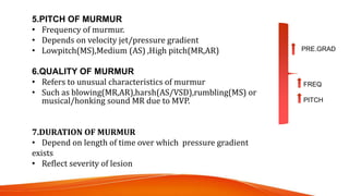 5.PITCH OF MURMUR
• Frequency of murmur.
• Depends on velocity jet/pressure gradient
• Lowpitch(MS),Medium (AS) ,High pitch(MR,AR)
6.QUALITY OF MURMUR
• Refers to unusual characteristics of murmur
• Such as blowing(MR,AR),harsh(AS/VSD),rumbling(MS) or
musical/honking sound MR due to MVP.
7.DURATION OF MURMUR
• Depend on length of time over which pressure gradient
exists
• Reflect severity of lesion
FREQ
PITCH
PRE.GRAD
 